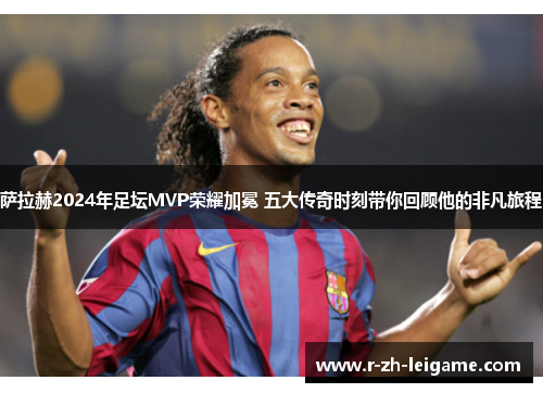 萨拉赫2024年足坛MVP荣耀加冕 五大传奇时刻带你回顾他的非凡旅程 萨拉赫2024年足坛MVP荣耀加冕 五大传奇时刻带你回顾他的非凡旅程