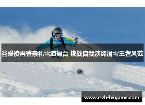 谷爱凌再登崇礼雪道舞台 挑战自我演绎滑雪王者风范 谷爱凌再登崇礼雪道舞台 挑战自我演绎滑雪王者风范