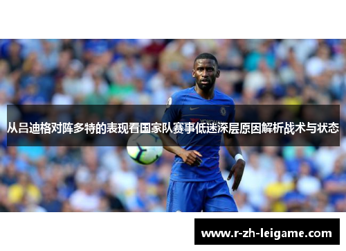 从吕迪格对阵多特的表现看国家队赛事低迷深层原因解析战术与状态 从吕迪格对阵多特的表现看国家队赛事低迷深层原因解析战术与状态