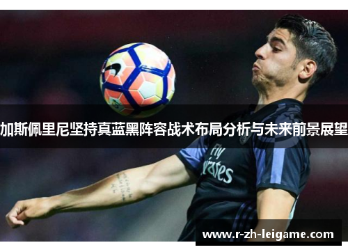 加斯佩里尼坚持真蓝黑阵容战术布局分析与未来前景展望