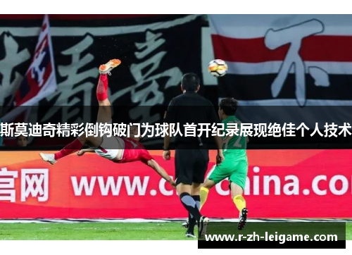 斯莫迪奇精彩倒钩破门为球队首开纪录展现绝佳个人技术 斯莫迪奇精彩倒钩破门为球队首开纪录展现绝佳个人技术