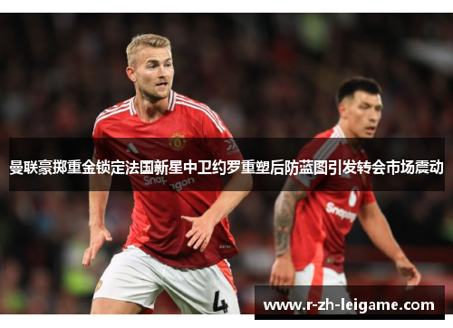 曼联豪掷重金锁定法国新星中卫约罗重塑后防蓝图引发转会市场震动 曼联豪掷重金锁定法国新星中卫约罗重塑后防蓝图引发转会市场震动