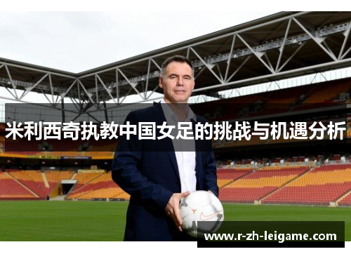 米利西奇执教中国女足的挑战与机遇分析 米利西奇执教中国女足的挑战与机遇分析