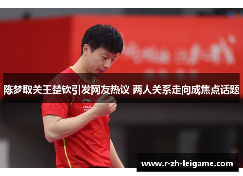 陈梦取关王楚钦引发网友热议 两人关系走向成焦点话题