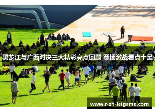 黑龙江与广西对决三大精彩亮点回顾 赛场激战看点十足