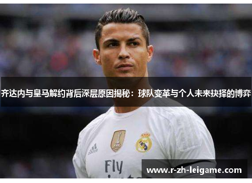 齐达内与皇马解约背后深层原因揭秘：球队变革与个人未来抉择的博弈