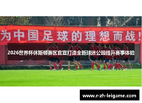 2026世界杯休斯顿赛区官宣打造全新球迷公园提升赛事体验 2026世界杯休斯顿赛区官宣打造全新球迷公园提升赛事体验