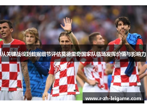 从关键战役到数据细节评估莫德里奇国家队临场发挥价值与影响力 从关键战役到数据细节评估莫德里奇国家队临场发挥价值与影响力