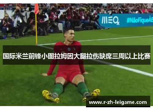 国际米兰前锋小图拉姆因大腿拉伤缺席三周以上比赛 国际米兰前锋小图拉姆因大腿拉伤缺席三周以上比赛