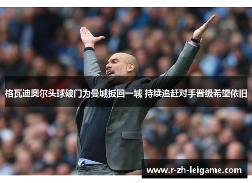 格瓦迪奥尔头球破门为曼城扳回一城 持续追赶对手晋级希望依旧 格瓦迪奥尔头球破门为曼城扳回一城 持续追赶对手晋级希望依旧