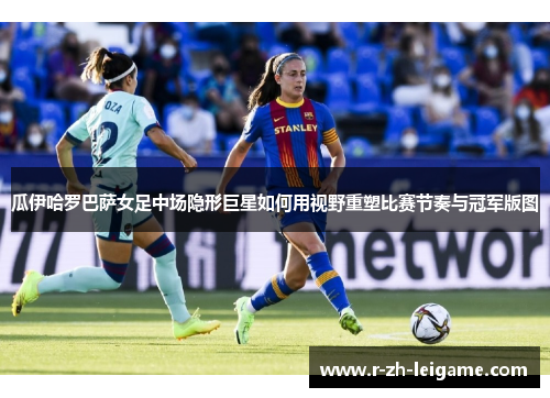 瓜伊哈罗巴萨女足中场隐形巨星如何用视野重塑比赛节奏与冠军版图 瓜伊哈罗巴萨女足中场隐形巨星如何用视野重塑比赛节奏与冠军版图