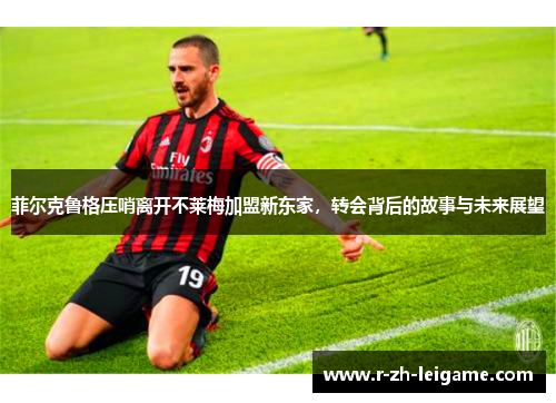 菲尔克鲁格压哨离开不莱梅加盟新东家,转会背后的故事与未来展望 菲尔克鲁格压哨离开不莱梅加盟新东家,转会背后的故事与未来展望