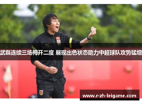 武磊连续三场梅开二度 展现出色状态助力中超球队攻势猛增 武磊连续三场梅开二度 展现出色状态助力中超球队攻势猛增