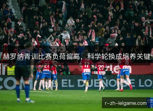 赫罗纳青训比赛负荷偏高,科学轮换成培养关键 赫罗纳青训比赛负荷偏高,科学轮换成培养关键